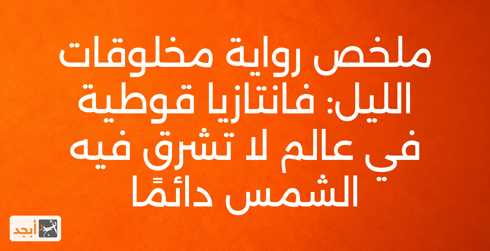 ملخص رواية مخلوقات الليل: فانتازيا قوطية في عالم لا تشرق فيه الشمس دائمًا
