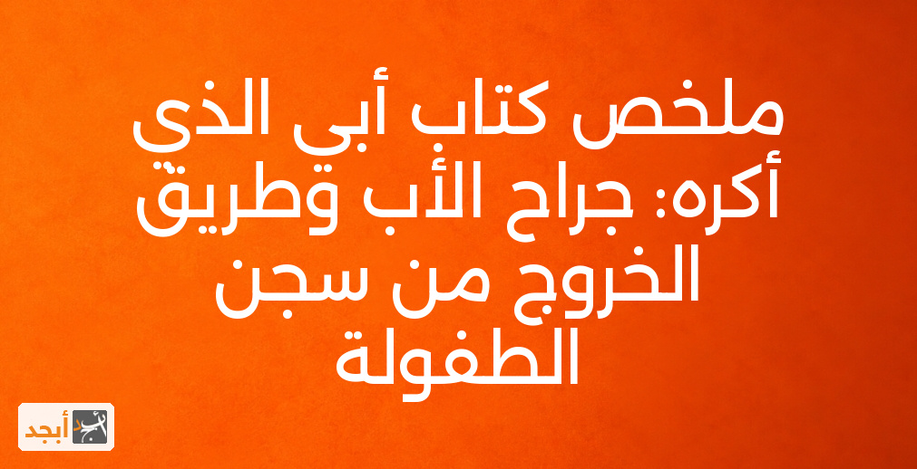 ملخص كتاب أبي الذي أكره: جراح الأب وطريق الخروج من سجن الطفولة
