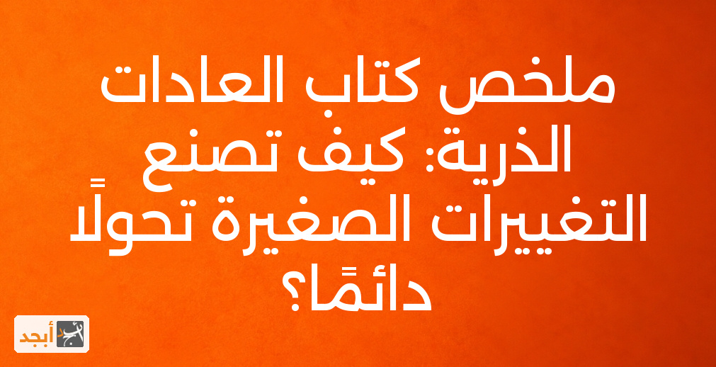 ملخص كتاب العادات الذرية: كيف تصنع التغييرات الصغيرة تحولًا دائمًا؟