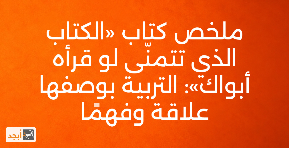 ملخص كتاب «الكتاب الذي تتمنّى لو قرأه أبواك»: التربية بوصفها علاقة وفهمًا