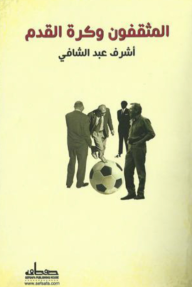 المثقفون وكرة القدم - أدباء ومبدعون حول المستطيل الأخضر - أشرف عبد الشافي